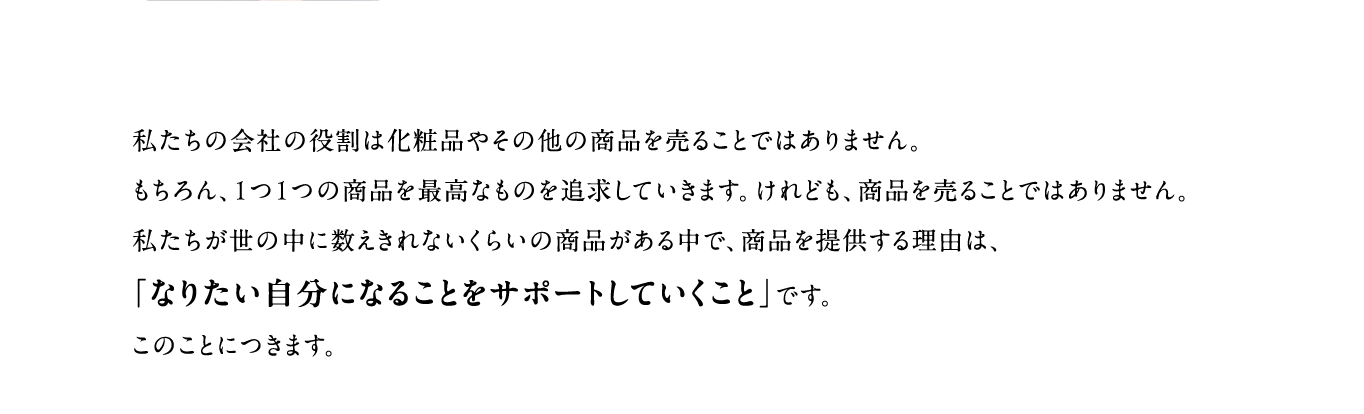 私たちの会社の役割は化粧品やその他の商品を売ることではありません。もちろん、１つ１つの商品を最高なものを追求していきます。けれども、商品を売ることではありません。私たちが世の中に数えきれないくらいの商品がある中で、商品を提供する理由は、「なりたい自分になることをサポートしていくこと」です。このことにつきます。