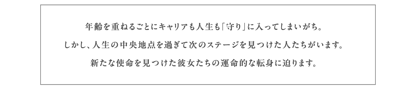 年齢を重ねるごとにキャリアも人生も「守り」に入ってしまいがち。しかし、人生の中央地点を過ぎて次のステージを見つけた人たちがいます。新たな使命を見つけた彼女たちの運命的な転身に迫ります。