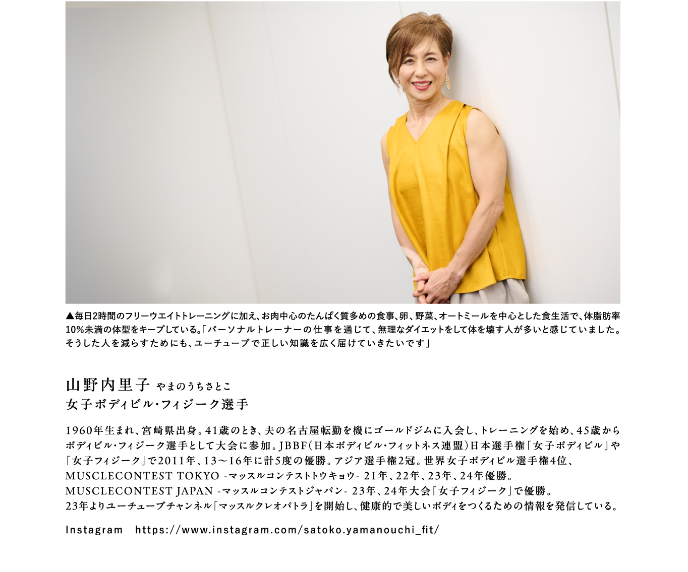 山野内里子 やまのうちさとこ 女子ボディビル・フィジーク選手 1960年生まれ、宮崎県出身。41歳のとき、夫の名古屋転勤を機にゴールドジムに入会し、トレーニングを始め、45歳からボディビル・フィジーク選手として大会に参加。JBBF（日本ボディビル・フィットネス連盟）日本選手権「女子ボディビル」や「女子フィジーク」で2011年、13～16年に計5度の優勝。アジア選手権2冠。世界女子ボディビル選手権4位、MUSCLECONTEST TOKYO -マッスルコンテストトウキョウ- 21年、22年、23年、24年優勝。MUSCLECONTEST JAPAN -マッスルコンテストジャパン- 23年、24年大会「女子フィジーク」で優勝。23年よりユーチューブチャンネル「マッスルクレオパトラ」を開始し、健康的で美しいボディをつくるための情報を発信している。Instagram　https://www.instagram.com/satoko.yamanouchi_fit/