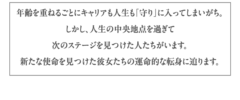 年齢を重ねるごとにキャリアも人生も「守り」に入ってしまいがち。しかし、人生の中央地点を過ぎて次のステージを見つけた人たちがいます。新たな使命を見つけた彼女たちの運命的な転身に迫ります。