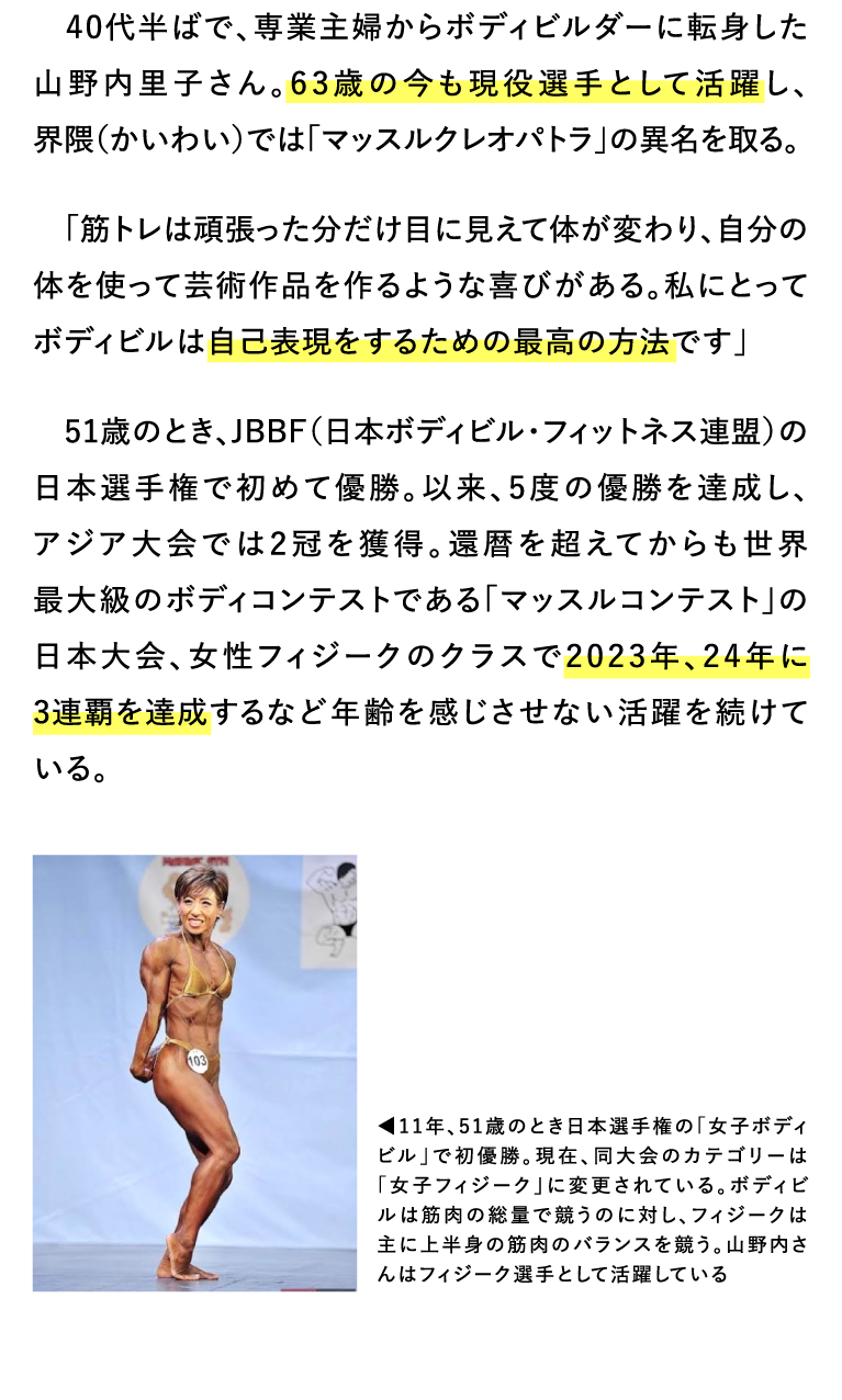 40代半ばで、専業主婦からボディビルダーに転身した山野内里子さん。63歳の今も現役選手として活躍し、界隈（かいわい）では「マッスルクレオパトラ」の異名を取る。