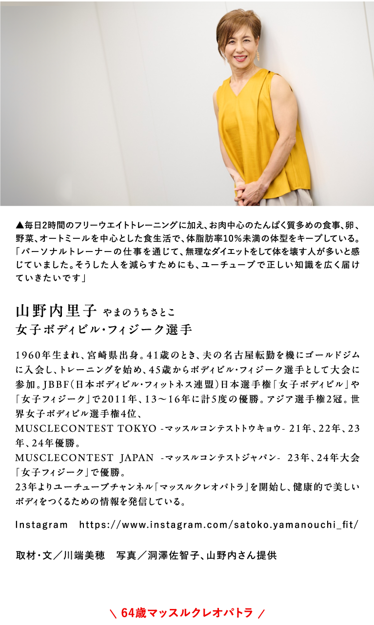 山野内里子 やまのうちさとこ 女子ボディビル・フィジーク選手 1960年生まれ、宮崎県出身。41歳のとき、夫の名古屋転勤を機にゴールドジムに入会し、トレーニングを始め、45歳からボディビル・フィジーク選手として大会に参加。JBBF（日本ボディビル・フィットネス連盟）日本選手権「女子ボディビル」や「女子フィジーク」で2011年、13～16年に計5度の優勝。アジア選手権2冠。世界女子ボディビル選手権4位、MUSCLECONTEST TOKYO -マッスルコンテストトウキョウ- 21年、22年、23年、24年優勝。MUSCLECONTEST JAPAN -マッスルコンテストジャパン- 23年、24年大会「女子フィジーク」で優勝。23年よりユーチューブチャンネル「マッスルクレオパトラ」を開始し、健康的で美しいボディをつくるための情報を発信している。Instagram　https://www.instagram.com/satoko.yamanouchi_fit/