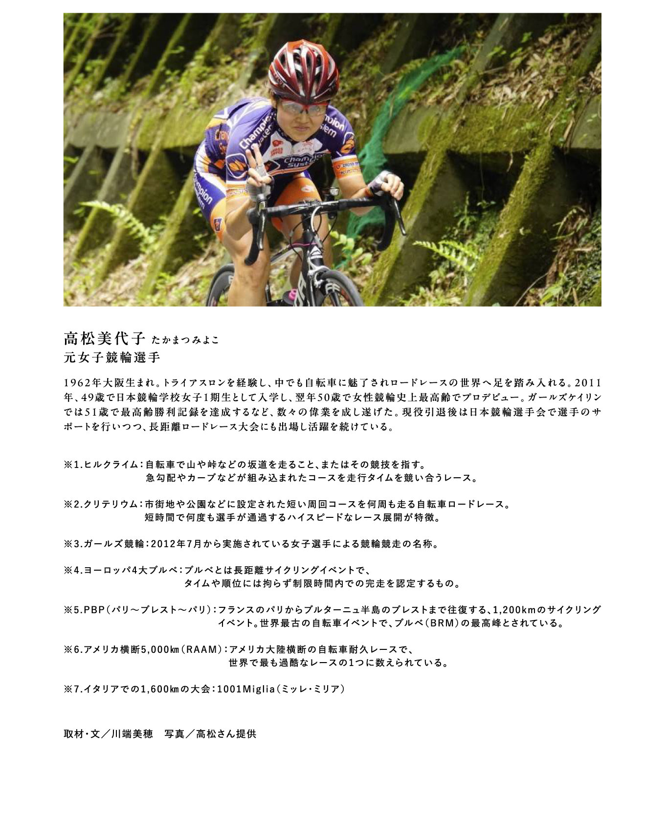 高松美代子 たかまつみよこ　元女子競輪選手　1962年大阪生まれ。トライアスロンを経験し、中でも自転車に魅了されロードレースの世界へ足を踏み入れる。2011年、49歳で日本競輪学校女子1期生として入学し、翌年50歳で女性競輪史上最高齢でプロデビュー。ガールズケイリンでは51歳で最高齢勝利記録を達成するなど、数々の偉業を成し遂げた。現役引退後は日本競輪選手会で選手のサポートを行いつつ、長距離ロードレース大会にも出場し活躍を続けている。※1.ヒルクライム：自転車で山や峠などの坂道を走ること、またはその競技を指す。急勾配やカーブなどが組み込まれたコースを走行タイムを競い合うレース。 ※2.クリテリウム：市街地や公園などに設定された短い周回コースを何周も走る自転車ロードレース。短時間で何度も選手が通過するハイスピードなレース展開が特徴。 ※3.ガールズ競輪：2012年7月から実施されている女子選手による競輪競走の名称。 ※4.ヨーロッパ4大ブルベ：ブルべとは長距離サイクリングイベントで、タイムや順位には拘らず制限時間内での完走を認定するもの。※5.PBP（パリ〜ブレスト〜パリ）：フランスのパリからブルターニュ半島のブレストまで往復する、1,200kmのサイクリングイベント。世界最古の自転車イベントで、ブルベ（BRM）の最高峰とされている。 ※6.アメリカ横断5,000㎞（RAAM）：アメリカ大陸横断の自転車耐久レースで、世界で最も過酷なレースの1つに数えられている。 ※7.イタリアでの1,600㎞の大会：1001Miglia（ミッレ・ミリア） 