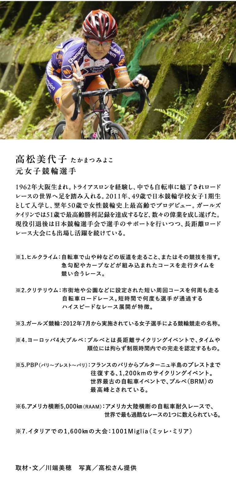 高松美代子 たかまつみよこ　元女子競輪選手　1962年大阪生まれ。トライアスロンを経験し、中でも自転車に魅了されロードレースの世界へ足を踏み入れる。2011年、49歳で日本競輪学校女子1期生として入学し、翌年50歳で女性競輪史上最高齢でプロデビュー。ガールズケイリンでは51歳で最高齢勝利記録を達成するなど、数々の偉業を成し遂げた。現役引退後は日本競輪選手会で選手のサポートを行いつつ、長距離ロードレース大会にも出場し活躍を続けている。※1.ヒルクライム：自転車で山や峠などの坂道を走ること、またはその競技を指す。急勾配やカーブなどが組み込まれたコースを走行タイムを競い合うレース。 ※2.クリテリウム：市街地や公園などに設定された短い周回コースを何周も走る自転車ロードレース。短時間で何度も選手が通過するハイスピードなレース展開が特徴。 ※3.ガールズ競輪：2012年7月から実施されている女子選手による競輪競走の名称。 ※4.ヨーロッパ4大ブルベ：ブルべとは長距離サイクリングイベントで、タイムや順位には拘らず制限時間内での完走を認定するもの。※5.PBP（パリ〜ブレスト〜パリ）：フランスのパリからブルターニュ半島のブレストまで往復する、1,200kmのサイクリングイベント。世界最古の自転車イベントで、ブルベ（BRM）の最高峰とされている。 ※6.アメリカ横断5,000㎞（RAAM）：アメリカ大陸横断の自転車耐久レースで、世界で最も過酷なレースの1つに数えられている。 ※7.イタリアでの1,600㎞の大会：1001Miglia（ミッレ・ミリア）